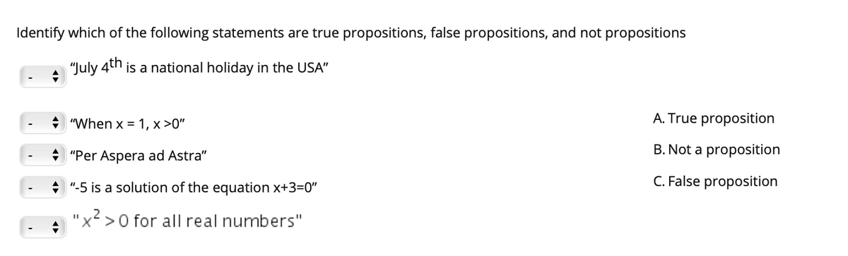 Identify which of the following statements are true propositions, false propositions, and not propositions
"July 4th
is a national holiday in the USA"
"When x = 1, x >0"
A. True proposition
B. Not a proposition
"Per Aspera ad Astra"
+ "-5 is a solution of the equation x+3=0"
C. False proposition
"x² >0 for all real numbers"

