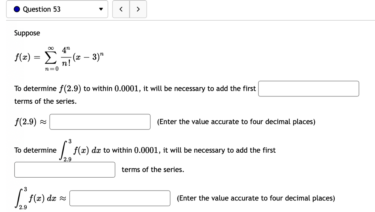Question 53
>
Suppose
4n
f(æ) =
n! (* – 3)"
n=0
To determine f (2.9) to within 0.0001, it will be necessary to add the first
terms of the series.
f(2.9) -
(Enter the value accurate to four decimal places)
To determine
| f(x) dx to within 0.0001, it will be necessary to add the first
2.9
terms of the series.
3
f(x) dx
(Enter the value accurate to four decimal places)
2.9
