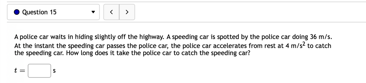 Question 15
t =
<
A police car waits in hiding slightly off the highway. A speeding car is spotted by the police car doing 36 m/s.
At the instant the speeding car passes the police car, the police car accelerates from rest at 4 m/s² to catch
the speeding car. How long does it take the police car to catch the speeding car?
S
>