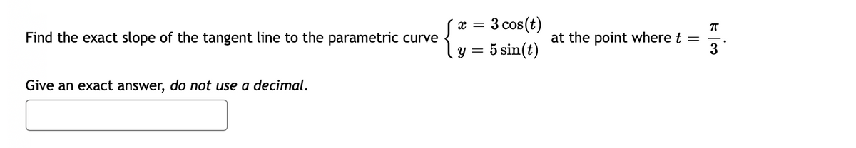 3 cos(t)
{
Find the exact slope of the tangent line to the parametric curve
at the point where t
5 sin(t)
3
Y =
Give an exact answer, do not use a decimal.
