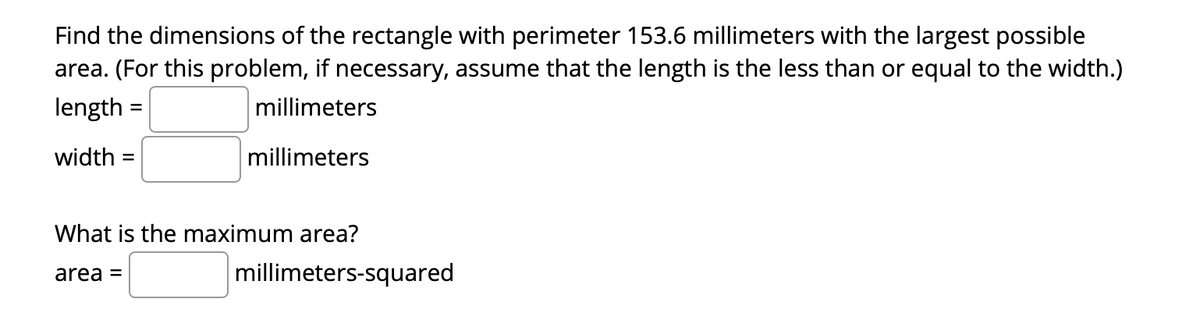 Find the dimensions of the rectangle with perimeter 153.6 millimeters with the largest possible
area. (For this problem, if necessary, assume that the length is the less than or equal to the width.)
length
millimeters
width =
millimeters
What is the maximum area?
area =
millimeters-squared
