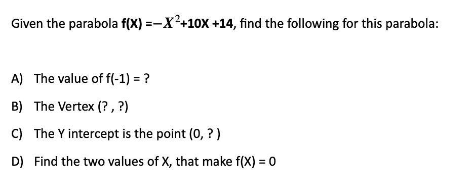 Given the parabola f(X) =-X²+10x +14, find the following for this parabola:
A) The value of f(-1) = ?
B) The Vertex (? , ?)
C) The Y intercept is the point (0, ? )
D) Find the two values of X, that make f(X) = 0
%3D
