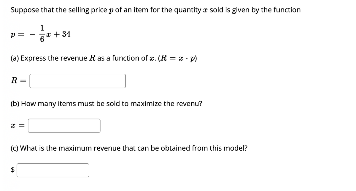 Suppose that the selling price p of an item for the quantity x sold is given by the function
1
x + 34
6
p =
-
(a) Express the revenue R as a function of x. (R = x · p)
R
(b) How many items must be sold to maximize the revenu?
(c) What is the maximum revenue that can be obtained from this model?
$
