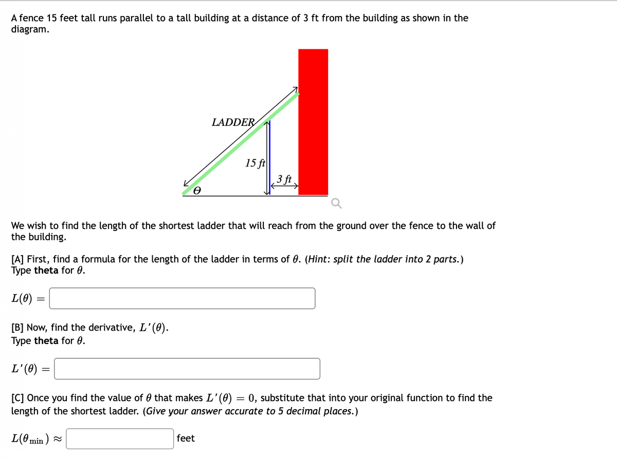 A fence 15 feet tall runs parallel to a tall building at a distance of 3 ft from the building as shown in the
diagram.
LADDER
15 ft
3 ft
We wish to find the length of the shortest ladder that will reach from the ground over the fence to the wall of
the building.
[A] First, find a formula for the length of the ladder in terms of 0. (Hint: split the ladder into 2 parts.)
Type theta for 0.
L(0) =
[B] Now, find the derivative, L'(0).
Type theta for 0.
L'(0)
[C] Once you find the value of 0 that makes L'(0)
length of the shortest ladder. (Give your answer accurate to 5 decimal places.)
0, substitute that into your original function to find the
L(0 min ) =
feet
