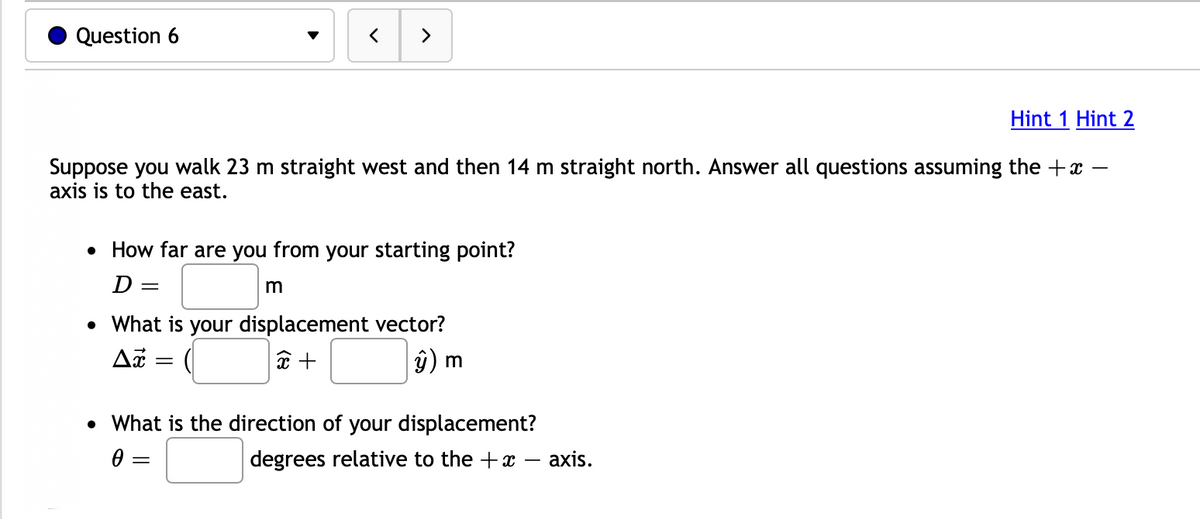 Question 6
Hint 1 Hint 2
Suppose you walk 23 m straight west and then 14 m straight north. Answer all questions assuming the +x
axis is to the east.
• How far are you from your starting point?
D
-
< >
m
• What is your displacement vector?
Ax
x +
ŷ) m
=
=
• What is the direction of your displacement?
Ꮎ ;
degrees relative to the + x - axis.