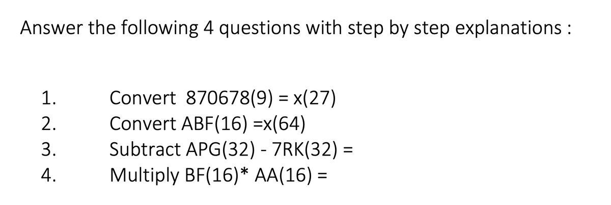 Answer the following 4 questions with step by step explanations :
Convert 870678(9) = x(27)
Convert ABF(16) =x(64)
Subtract APG(32) - 7RK(32) =
Multiply BF(16)* AA(16) =
1.
2.
3.
4.
%3D
