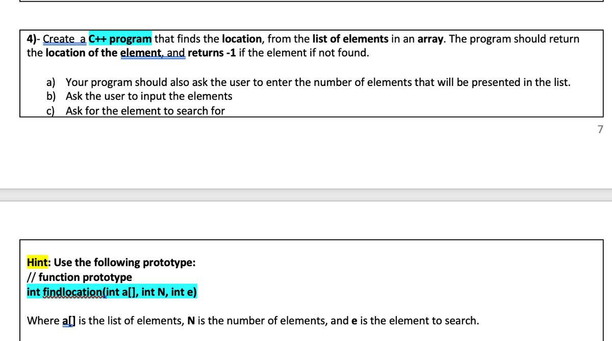 4)- Create a C++ program that finds the location, from the list of elements in an array. The program should return
the location of the element, and returns -1 if the element if not found.
a) Your program should also ask the user to enter the number of elements that will be presented in the list.
b) Ask the user to input the elements
c) Ask for the element to search for
7
Hint: Use the following prototype:
// function prototype
int findlocation(int a[], int N, int e)
Where al] is the list of elements, N is the number of elements, and e is the element to search.
