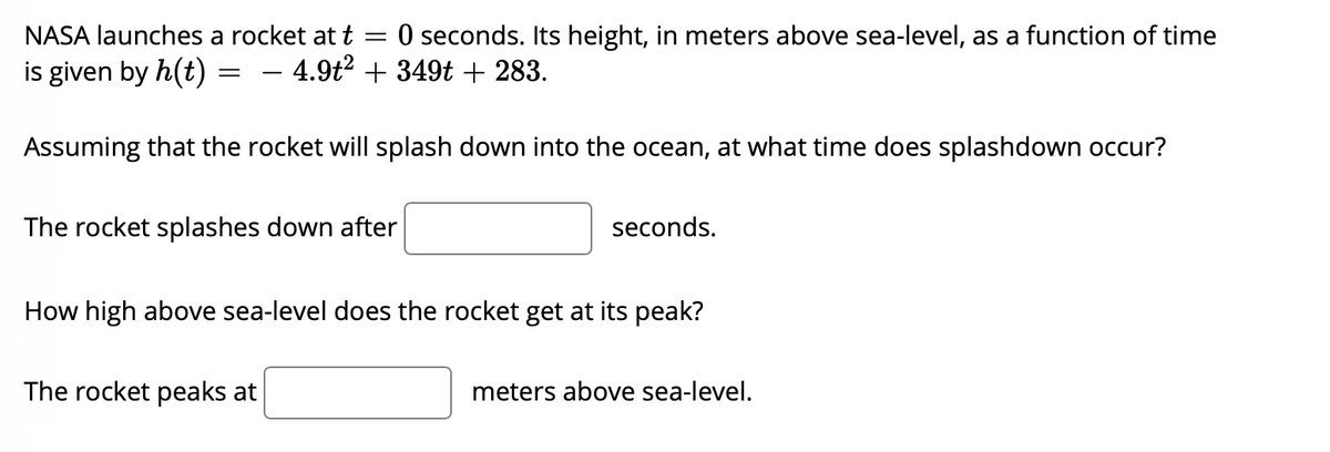 NASA launches a rocket at t
O seconds. Its height, in meters above sea-level, as a function of time
is given by h(t)
4.9t? + 349t + 283.
Assuming that the rocket will splash down into the ocean, at what time does splashdown occur?
The rocket splashes down after
seconds.
How high above sea-level does the rocket get at its peak?
The rocket peaks at
meters above sea-level.
