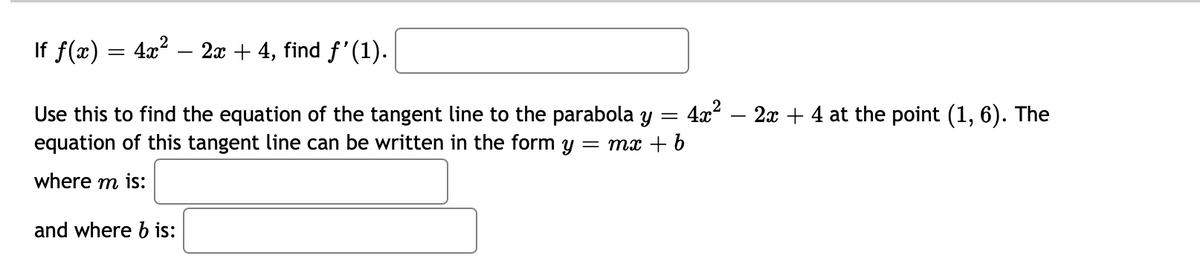 If f(x) = 4x? – 2x + 4, find f'(1).
Use this to find the equation of the tangent line to the parabola y = 4x? – 2x + 4 at the point (1, 6). The
equation of this tangent line can be written in the form y = mx + b
where m is:
and where b is:
