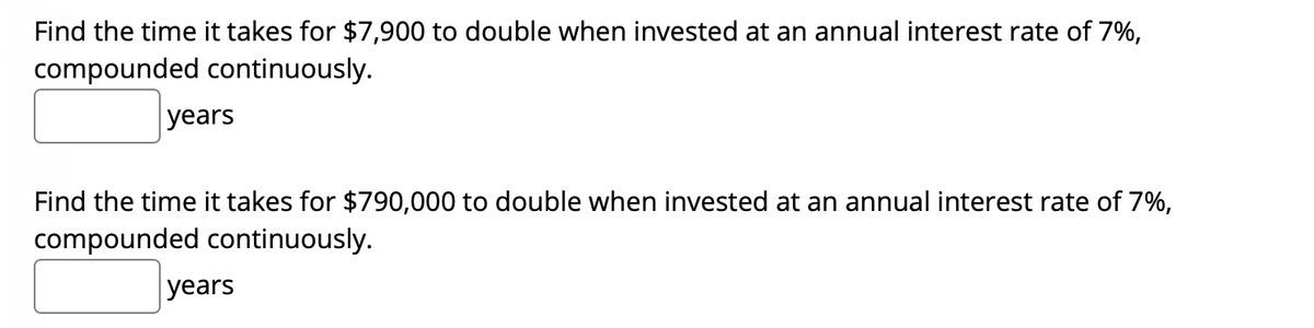 Find the time it takes for $7,900 to double when invested at an annual interest rate of 7%,
compounded continuously.
years
Find the time it takes for $790,000 to double when invested at an annual interest rate of 7%,
compounded continuously.
years
