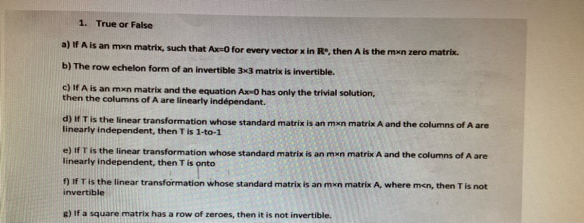 1. True or False
a) If A is an mxn matrix, such that Ax=0 for every vector x in R, then A is the mxn zero matrix.
b) The row echelon form of an invertible 3x3 matrix is invertible.
c) If A is an mxn matrix and the equation Ax=0 has only the trivial solution,
then the columns of A are linearly indépendant.
d) If T is the linear transformation whose standard matrix is an mxn matrix A and the columns of A are
linearly independent, then T is 1-to-1
e) If T is the linear transformation whose standard matrix is an mxn matrix A and the columns of A are
linearly independent, then T is onto
f) If T is the linear transformation whose standard matrix is an mxn matrix A, where m<n, then T is not
invertible
g) If a square matrix has a row of zeroes, then it is not invertible.
