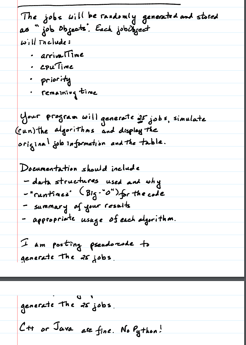 The jobs will be
randomly generated and stored
as " job objects. Each job object
Will Include:
.
arrival Time
.
Cpu Time
priority
remaining time
Your program will generate 25 jobs, simulate
(un) the algorithms and display the
original job information and the table.
Documentation should include
- data structures used and why
-"runtimes" (Big-"0") for the code
-
Summary of your
-
appropriate
usuge
I am
results
of each algorithm.
Posting pseudocode to
generate the 25 jobs.
D
generate
The 25 jobs.
C++ or
Java
are fine. No Python!