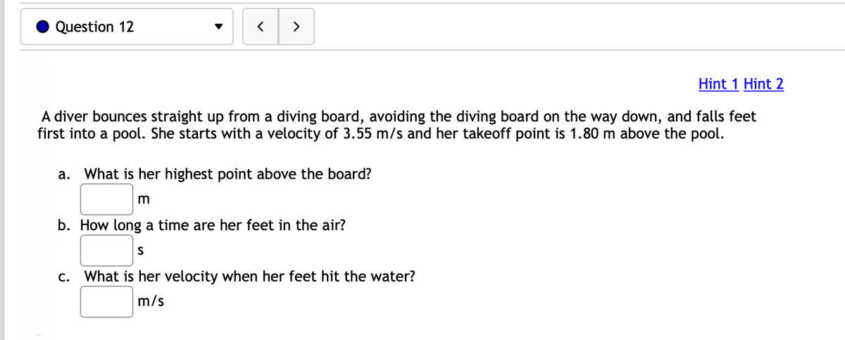 Question 12
< >
Hint 1 Hint 2
A diver bounces straight up from a diving board, avoiding the diving board on the way down, and falls feet
first into a pool. She starts with a velocity of 3.55 m/s and her takeoff point is 1.80 m above the pool.
a. What is her highest point above the board?
m
b. How long a time are her feet in the air?
S
c. What is her velocity when her feet hit the water?
m/s