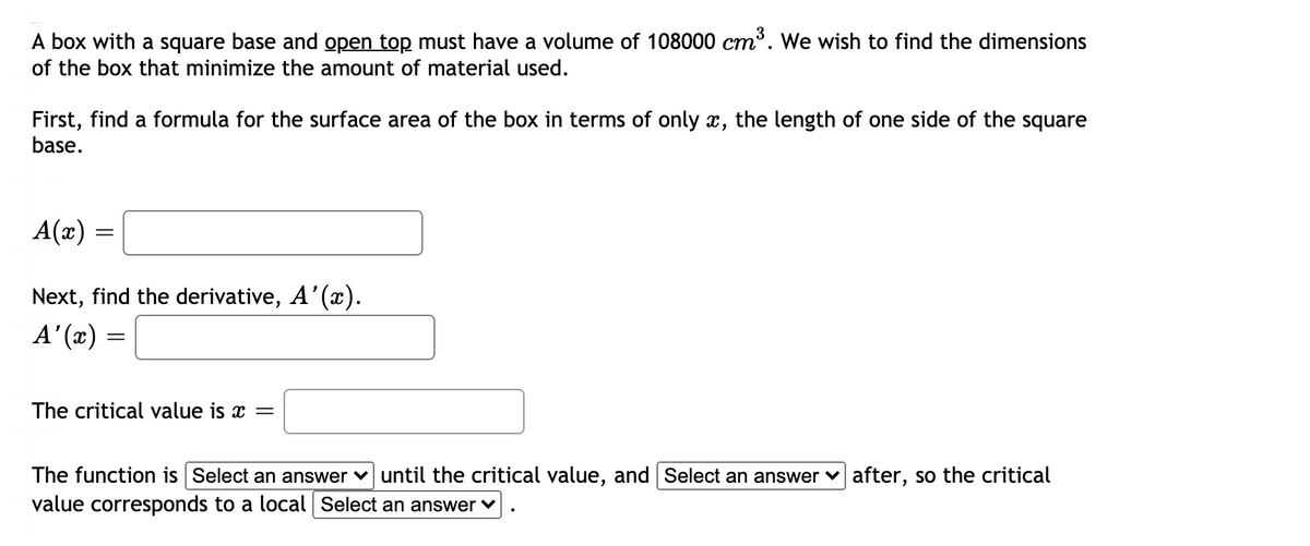 A box with a square base and open top must have a volume of 108000 cm³. We wish to find the dimensions
of the box that minimize the amount of material used.
ст
First, find a formula for the surface area of the box in terms of only x, the length of one side of the square
base.
A(x) =
Next, find the derivative, A'(x).
A' (x)
The critical value is x =
The function is Select an answer v until the critical value, and Select an answer v after, so the critical
value corresponds to a local Select an answer v
