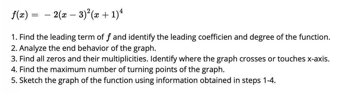 f(x) = - 2(x – 3)²(x + 1)ª
1. Find the leading term of f and identify the leading coefficien and degree of the function.
2. Analyze the end behavior of the graph.
3. Find all zeros and their multiplicities. Identify where the graph crosses or touches x-axis.
4. Find the maximum number of turning points of the graph.
5. Sketch the graph of the function using information obtained in steps 1-4.
