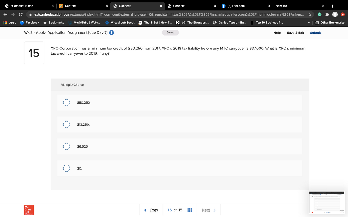 O eCampus: Home
Content
Connect
O Connect
(2) Facebook
New Tab
+
A ezto.mheducation.com/ext/map/index.html?_con=con&external_browser=0&launchUrl=https%253A%252F%252Flms.mheducation.com%252Fmghmiddleware%252Fmhep... *
I Apps
f Facebook
* Bookmarks
MovieTube | Watc..
V Virtual Job Scout
The 3-Bet | How T...
P #01 The Strongest..
9 Genius Types - Bu.
Top 10 Business P.
A Other Bookmarks
>>
Wk 3 - Apply: Application Assignment [due Day 7] 6
Save & Exit
Saved
Help
Submit
XPO Corporation has a minimum tax credit of $50,250 from 2017. XPO's 2018 tax liability before any MTC carryover is $37,000. What is XPO's minimum
15
tax credit carryover to 2019, if any?
Multiple Choice
$50,250.
$13,250.
$6,625.
$0.
Mc
Graw
Hill
Education
< Prev
Next >
15 of 15
