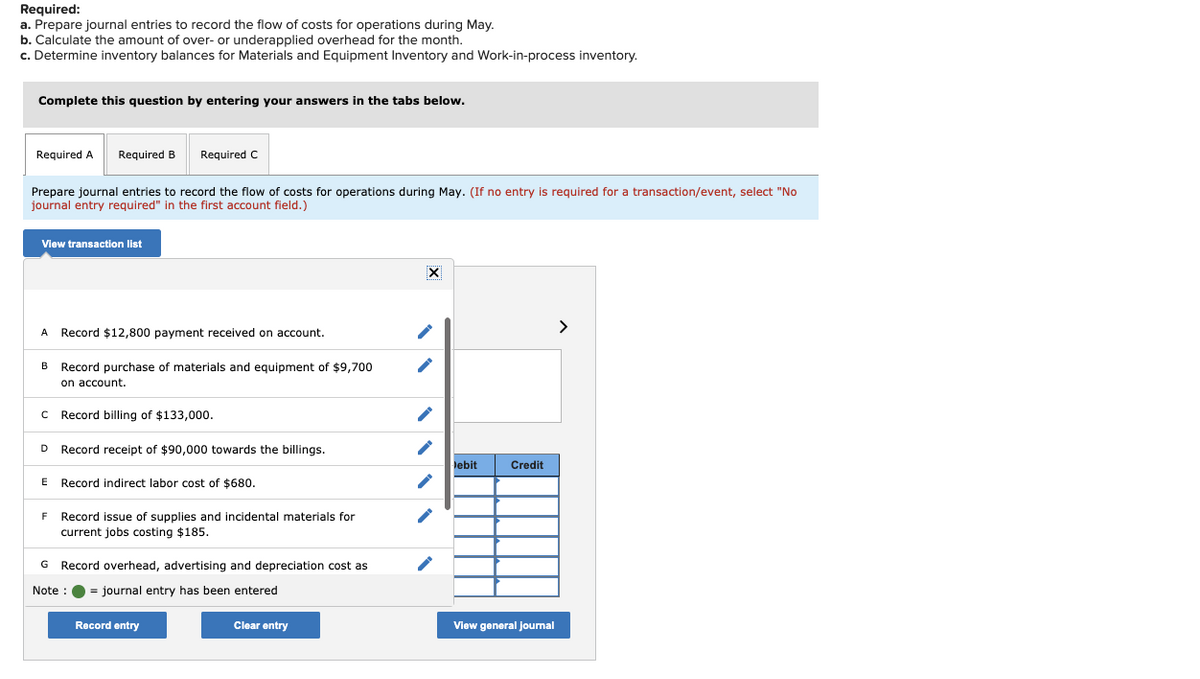 Required:
a. Prepare journal entries to record the flow of costs for operations during May.
b. Calculate the amount of over- or underapplied overhead for the month.
c. Determine inventory balances for Materials and Equipment Inventory and Work-in-process inventory.
Complete this question by entering your answers in the tabs below.
Required A
Required B
Required C
Prepare journal entries to record the flow of costs for operations during May. (If no entry is required for a transaction/event, select "No
journal entry required" in the first account field.)
View transaction list
>
А
Record $12,800 payment received on account.
Record purchase of materials and equipment of $9,700
on account.
В
Record billing of $133,000.
D
Record receipt of $90,000 towards the billings.
lebit
Credit
E
Record indirect labor cost of $680.
Record issue of supplies and incidental materials for
current jobs costing $185.
G Record overhead, advertising and depreciation cost as
Note :
= journal entry has been entered
Record entry
Clear entry
View general journal
