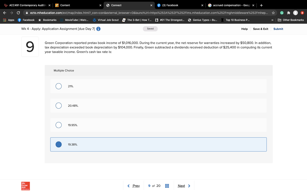 * ACC491 Contemporary Auditing x
Content
6 Connect
f (3) Facebook
accrued compensation - Goog x
+
A ezto.mheducation.com/ext/map/index.html?_con=con&external_browser=0&launchUrl=https%253A%252F%252Flms.mheducation.com%252Fmghmiddleware%252Fmhep... *
I Apps
f Facebook
* Bookmarks
MovieTube | Watc.
V Virtual Job Scout
The 3-Bet | How T.
P #01 The Strongest.
O Genius Types - Bu.
Top 10 Business P..
A Other Bookmarks
>>
Wk 4 - Apply: Application Assignment [due Day 7] 6
Saved
Help
Save & Exit
Submit
9
Green Corporation reported pretax book income of $1,016,000. During the current year, the net reserve for warranties increased by $50,800. In addition,
tax depreciation exceeded book depreciation by $104,000. Finally, Green subtracted a dividends received deduction of $25,400 in computing its current
year taxable income. Green's cash tax rate is:
Multiple Choice
21%.
20.48%.
19.95%.
19.38%.
Mc
Graw
Hill
< Prev
9 of 20
Next >
