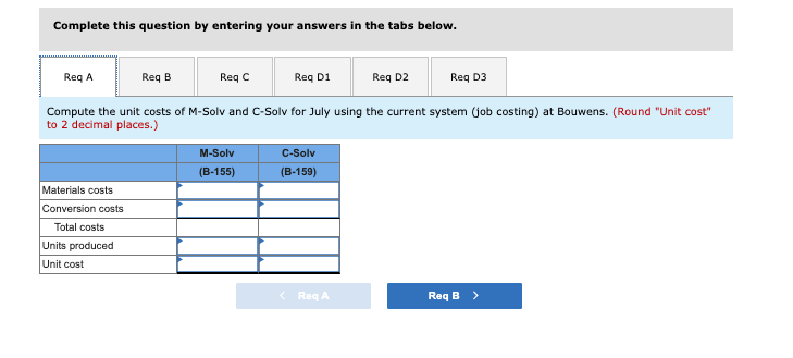 Complete this question by entering your answers in the tabs below.
Req A
Req B
Req C
Req D1
Req D2
Req D3
Compute the unit costs of M-Solv and C-Solv for July using the current system (job costing) at Bouwens. (Round "Unit cost"
to 2 decimal places.)
M-Solv
C-Solv
(B-155)
(B-159)
Materials costs
Conversion costs
Total costs
Units produced
Unit cost
Req A
Req B >
