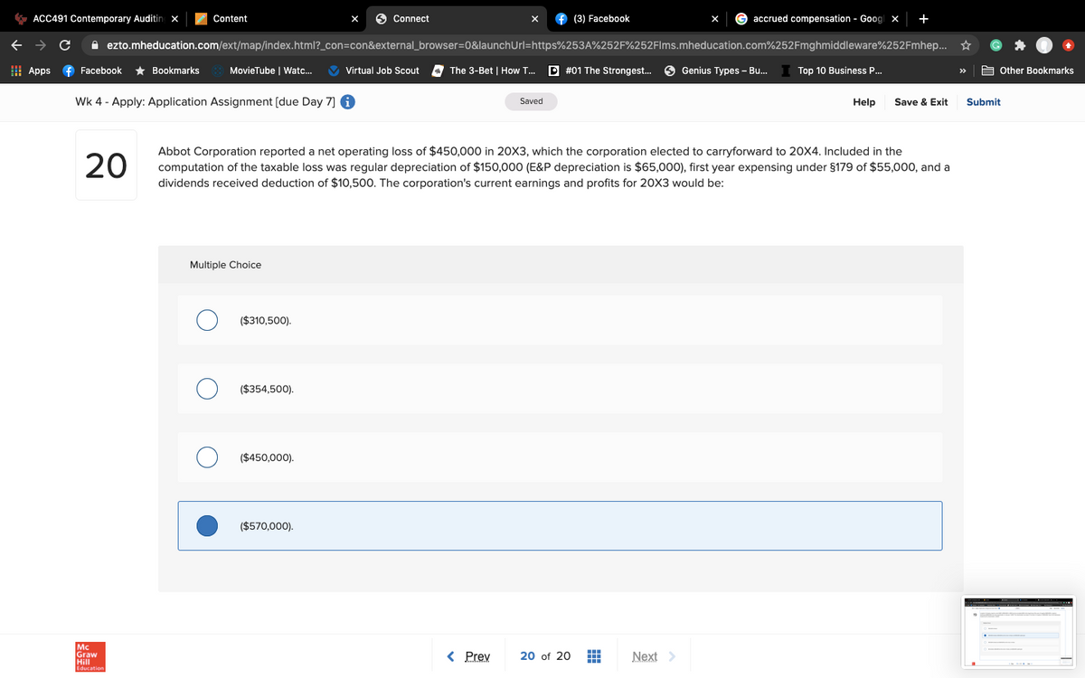 * ACC491 Contemporary Auditing x
Content
6 Connect
f (3) Facebook
accrued compensation - Goog x
+
A ezto.mheducation.com/ext/map/index.html?_con=con&external_browser=0&launchUrl=https%253A%252F%252Flms.mheducation.com%252Fmghmiddleware%252Fmhep... *
I Apps
f Facebook
* Bookmarks
MovieTube | Watc...
V Virtual Job Scout
The 3-Bet | How T...
D #01 The Strongest..
O Genius Types - Bu.
Top 10 Business P.
A Other Bookmarks
>>
Wk 4 - Apply: Application Assignment [due Day 7] 6
Saved
Help
Save & Exit
Submit
20
Abbot Corporation reported a net operating loss of $450,000 in 20X3, which the corporation elected to carryforward to 20X4. Included in the
computation of the taxable loss was regular depreciation of $150,000 (E&P depreciation is $65,000), first year expensing under $179 of $55,000, and a
dividends received deduction of $10,500. The corporation's current earnings and profits for 20X3 would be:
Multiple Choice
($310,500).
($354,500).
($450,000).
($570,000).
Mc
Graw
Hill
< Prey
20 of 20
Next >
