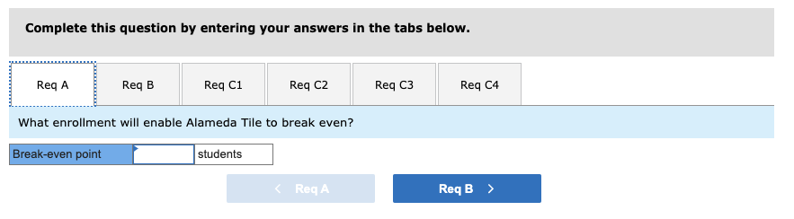 Complete this question by entering your answers in the tabs below.
Req A
Req B
Req C1
Req C2
Req C3
Req C4
What enrollment will enable Alameda Tile to break even?
Break-even point
students
< Req A
Req B >
