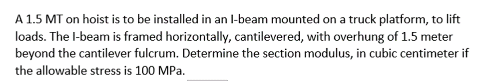 A 1.5 MT on hoist is to be installed in an l-beam mounted on a truck platform, to lift
loads. The l-beam is framed horizontally, cantilevered, with overhung of 1.5 meter
beyond the cantilever fulcrum. Determine the section modulus, in cubic centimeter if
the allowable stress is 100 MPa.
