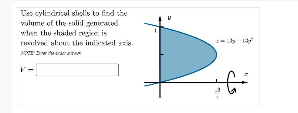 Use cylindrical shells to find the
volume of the solid generated
when the shaded region is
1
revolved about the indicated axis.
x = 13y – 13y?
NOTE: Enter the exact answer.
V =
13
4

