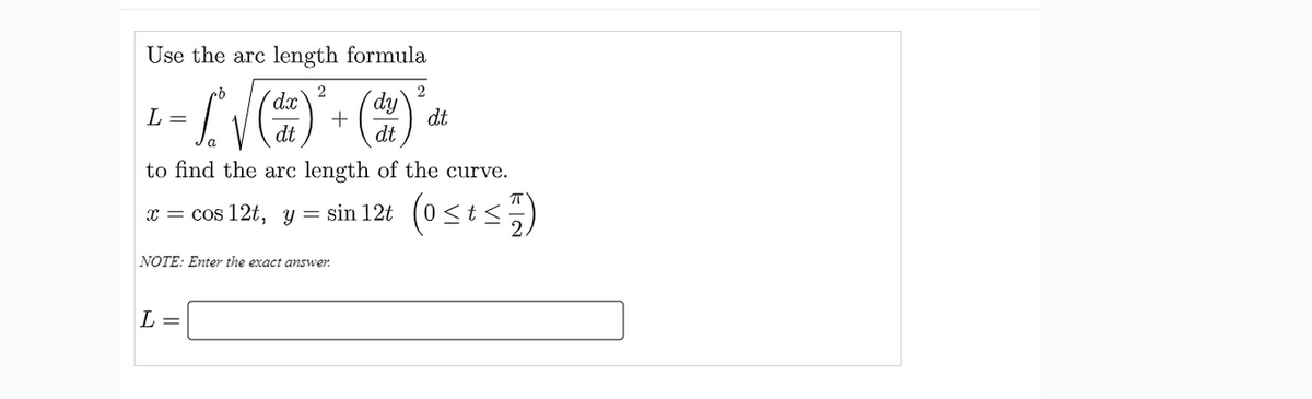 Use the arc length formula
2
dy
+
dt
2
dx
L =
dt
dt
a
to find the arc length of the curve.
x = cos 12t, y = sin 12t (0<t<5)
NOTE: Enter the exact answer.
L =
