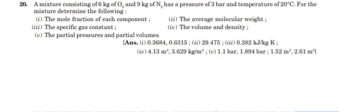 20. A mixture consisting of 6 kg of O, and 9 kg of N, has a pressure of 3 bar and temperature of 20°C. For the
mixture determine the following :
(i) The mole fraction of each component;
(iii) The specific gas constant ;
(u) The partial pressures and partial volumes.
(ii) The average molecular weight ;
(iv) The volume and density ;
(Ans. (i) 0.3684, 0.6315 ; (iü) 29.475 ; (ii) 0.282 kJ/kg K ;
(iv) 4.13 m2, 3.629 kg/m" ; (v) 1.1 bar, 1.894 bar ; 1.52 m², 2.61 m³l
