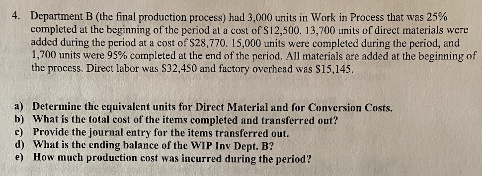 4. Department B (the final production process) had 3,000 units in Work in Process that was 25%
completed at the beginning of the period at a cost of $12,500. 13,700 units of direct materials were
added during the period at a cost of $28,770. 15,000 units were completed during the period, and
1,700 units were 95% completed at the end of the period. All materials are added at the beginning of
the process. Direct labor was $32,450 and factory overhead was $15,145.
a) Determine the equivalent units for Direct Material and for Conversion Costs.
b) What is the total cost of the items completed and transferred out?
c) Provide the journal entry for the items transferred out.
d) What is the ending balance of the WIP Inv Dept. B?
e) How much production cost was incurred during the period?
