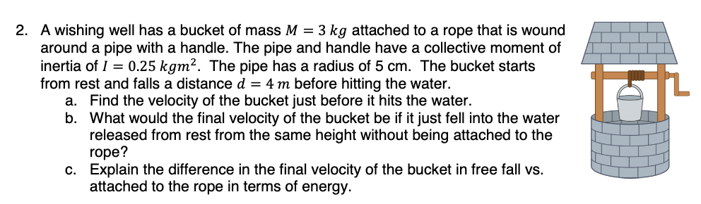 2. A wishing well has a bucket of mass M = 3 kg attached to a rope that is wound
around a pipe with a handle. The pipe and handle have a collective moment of
inertia of I = 0.25 kgm². The pipe has a radius of 5 cm. The bucket starts
from rest and falls a distance d = 4 m before hitting the water.
a. Find the velocity of the bucket just before it hits the water.
b. What would the final velocity of the bucket be if it just fell into the water
released from rest from the same height without being attached to the
rope?
c. Explain the difference in the final velocity of the bucket in free fall vs.
attached to the rope in terms of energy.
tat