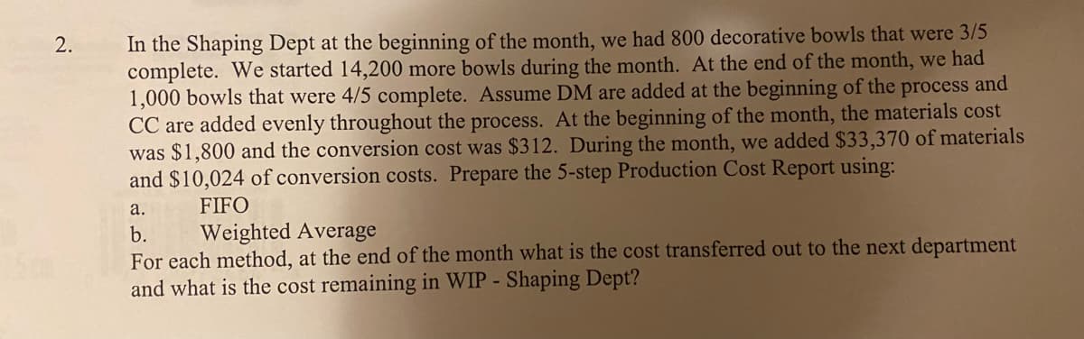 2.
In the Shaping Dept at the beginning of the month, we had 800 decorative bowls that were 3/5
complete. We started 14,200 more bowls during the month. At the end of the month, we had
1,000 bowls that were 4/5 complete. Assume DM are added at the beginning of the process and
CC are added evenly throughout the process. At the beginning of the month, the materials cost
was $1,800 and the conversion cost was $312. During the month, we added $33,370 of materials
and $10,024 of conversion costs. Prepare the 5-step Production Cost Report using:
FIFO
a.
b.
Weighted Average
For each method, at the end of the month what is the cost transferred out to the next department
and what is the cost remaining in WIP - Shaping Dept?
