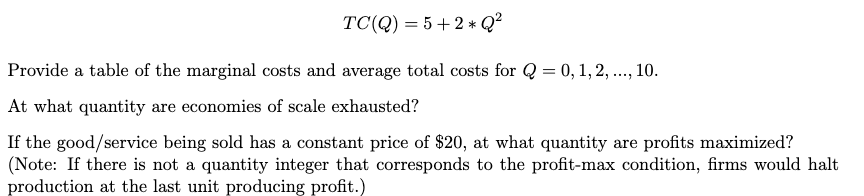 TC(Q)=5+2* Q²
Provide a table of the marginal costs and average total costs for Q = 0, 1, 2, ..., 10.
At what quantity are economies of scale exhausted?
If the good/service being sold has a constant price of $20, at what quantity are profits maximized?
(Note: If there is not a quantity integer that corresponds to the profit-max condition, firms would halt
production at the last unit producing profit.)