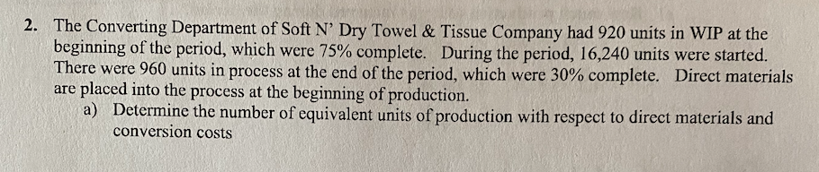2. The Converting Department of Soft N' Dry Towel & Tissue Company had 920 units in WIP at the
beginning of the period, which were 75% complete. During the period, 16,240 units were started.
There were 960 units in process at the end of the period, which were 30% complete. Direct materials
are placed into the process at the beginning of production.
a) Determine the number of equivalent units of production with respect to direct materials and
conversion costs
