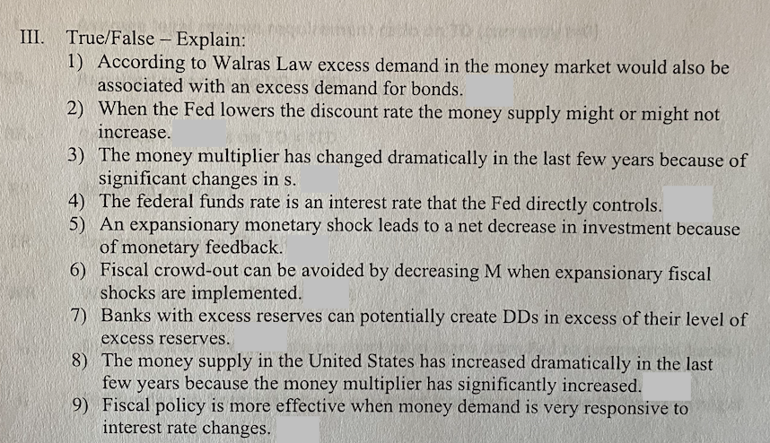 III. True/False – Explain:
1) According to Walras Law excess demand in the money market would also be
associated with an excess demand for bonds.
2) When the Fed lowers the discount rate the money supply might or might not
increase.
3) The money multiplier has changed dramatically in the last few years because of
significant changes in s.
4) The federal funds rate is an interest rate that the Fed directly controls.
5) An expansionary monetary shock leads to a net decrease in investment because
of monetary feedback.
6) Fiscal crowd-out can be avoided by decreasing M when expansionary fiscal
shocks are implemented.
7) Banks with excess reserves can potentially create DDs in excess of their level of
excess reserves.
8) The money supply in the United States has increased dramatically in the last
few years because the money multiplier has significantly increased.
9) Fiscal policy is more effective when money demand is very responsive to
interest rate changes.
