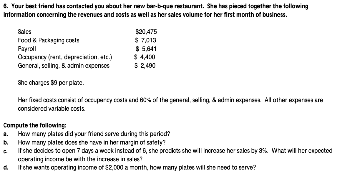 6. Your best friend has contacted you about her new bar-b-que restaurant. She has pieced together the following
information concerning the revenues and costs as well as her sales volume for her first month of business.
$20,475
$ 7,013
$ 5,641
$ 4,400
$ 2,490
Sales
Food & Packaging costs
Payroll
Occupancy (rent, depreciation, etc.)
General, selling, & admin expenses
She charges $9 per plate.
Her fixed costs consist of occupency costs and 60% of the general, selling, & admin expenses. All other expenses are
considered variable costs.
Compute the following:
How many plates did your friend serve during this period?
How many plates does she have in her margin of safety?
If she decides to open 7 days a week instead of 6, she predicts she will increase her sales by 3%. What will her expected
operating income be with the increase in sales?
If she wants operating income of $2,000 a month, how many plates will she need to serve?
а.
b.
с.
d.
