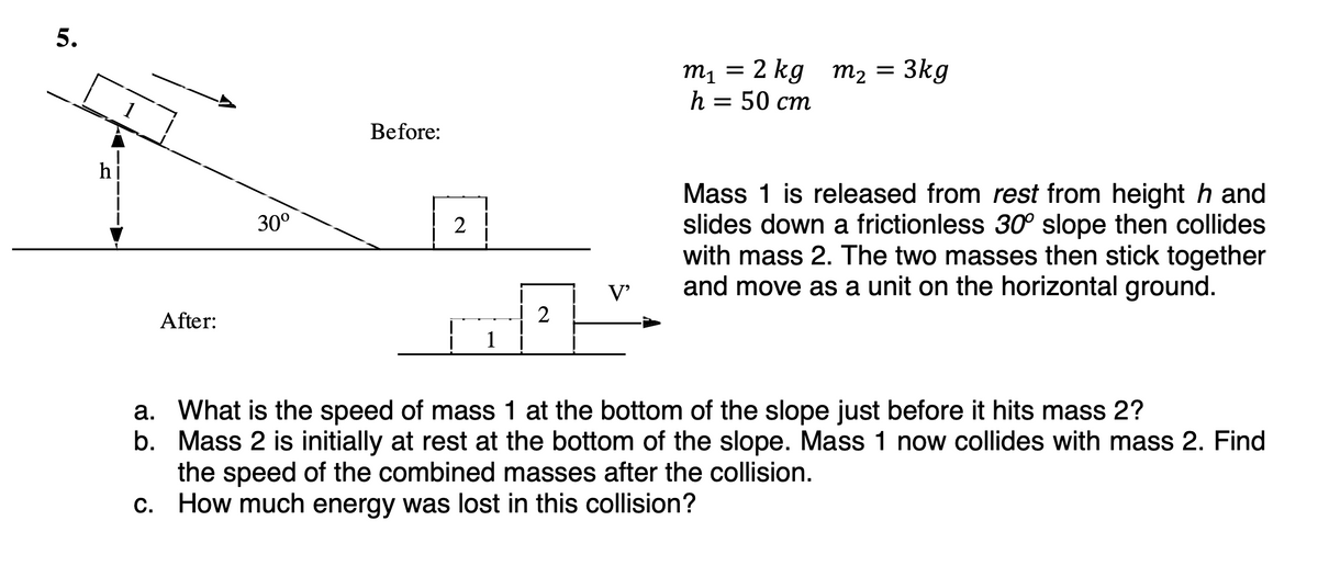 5.
After:
30⁰
Before:
2
1
2
V'
m₁ = 2 kg m₂ = 3kg
h = 50 cm
Mass 1 is released from rest from height hand
slides down a frictionless 30° slope then collides
with mass 2. The two masses then stick together
and move as a unit on the horizontal ground.
a. What is the speed of mass 1 at the bottom of the slope just before it hits mass 2?
b. Mass 2 is initially at rest at the bottom of the slope. Mass 1 now collides with mass 2. Find
the speed of the combined masses after the collision.
c. How much energy was lost in this collision?