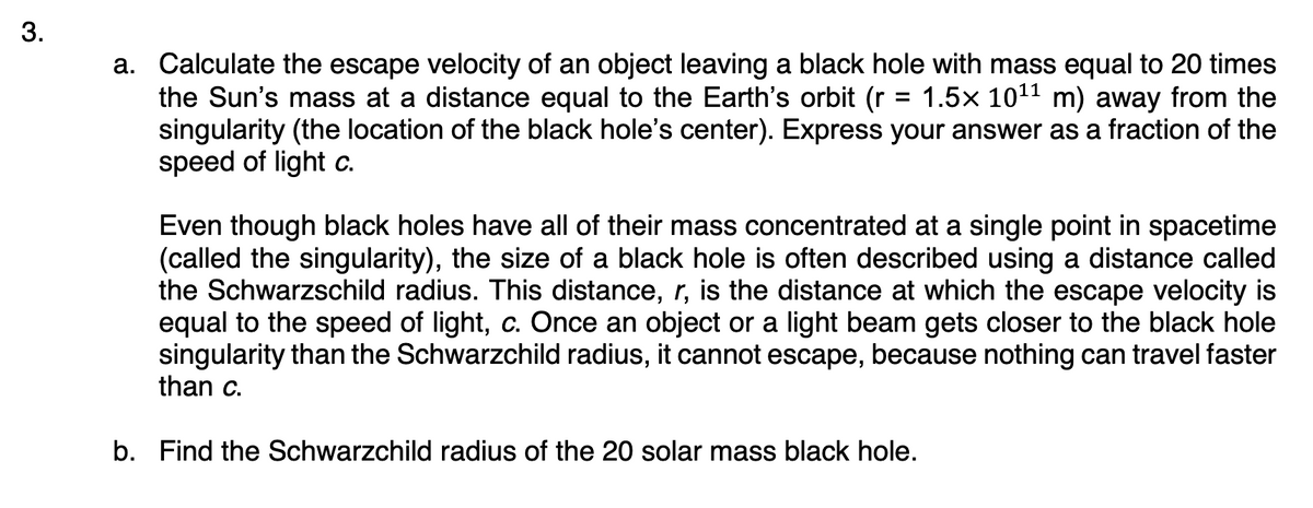 3.
a. Calculate the escape velocity of an object leaving a black hole with mass equal to 20 times
the Sun's mass at a distance equal to the Earth's orbit (r = 1.5x 10¹¹ m) away from the
singularity (the location of the black hole's center). Express your answer as a fraction of the
speed of light c.
Even though black holes have all of their mass concentrated at a single point in spacetime
(called the singularity), the size of a black hole is often described using a distance called
the Schwarzschild radius. This distance, r, is the distance at which the escape velocity is
equal to the speed of light, c. Once an object or a light beam gets closer to the black hole
singularity than the Schwarzchild radius, it cannot escape, because nothing can travel faster
than c.
b. Find the Schwarzchild radius of the 20 solar mass black hole.