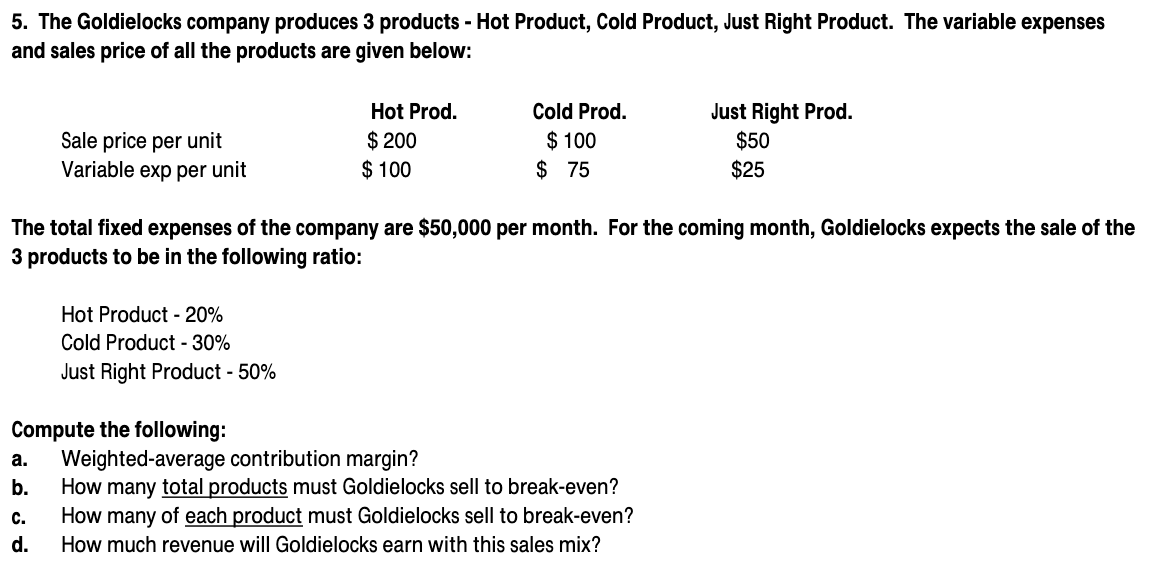 5. The Goldielocks company produces 3 products - Hot Product, Cold Product, Just Right Product. The variable expenses
and sales price of all the products are given below:
Just Right Prod.
$50
Hot Prod.
Cold Prod.
Sale price per unit
Variable exp per unit
$ 200
$ 100
$ 100
$ 75
$25
The total fixed expenses of the company are $50,000 per month. For the coming month, Goldielocks expects the sale of the
3 products to be in the following ratio:
Hot Product - 20%
Cold Product - 30%
Just Right Product - 50%
Compute the following:
Weighted-average contribution margin?
How many total products must Goldielocks sell to break-even?
How many of each product must Goldielocks sell to break-even?
а.
b.
с.
d.
How much revenue will Goldielocks earn with this sales mix?
