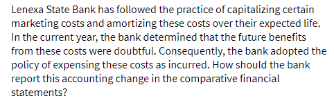 Lenexa State Bank has followed the practice of capitalizing certain
marketing costs and amortizing these costs over their expected life.
In the current year, the bank determined that the future benefits
from these costs were doubtful. Consequently, the bank adopted the
policy of expensing these costs as incurred. How should the bank
report this accounting change in the comparative financial
statements?
