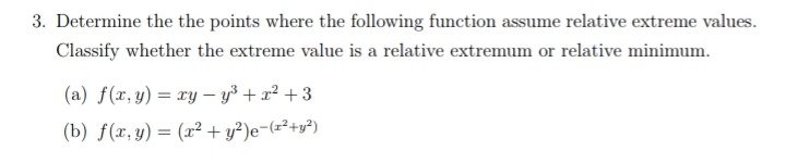 3. Determine the the points where the following function assume relative extreme values.
Classify whether the extreme value is a relative extremum or relative minimum.
(a) f(x, y) = xy - y³ + x² +3
(b) f(r, y) = (x² + y?)e-(z²+y²)
