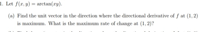 1. Let f(x, y) = arctan(xy).
(a) Find the unit vector in the direction where the directional derivative of f at (1, 2)
is maximum. What is the maximum rate of change at (1, 2)?
