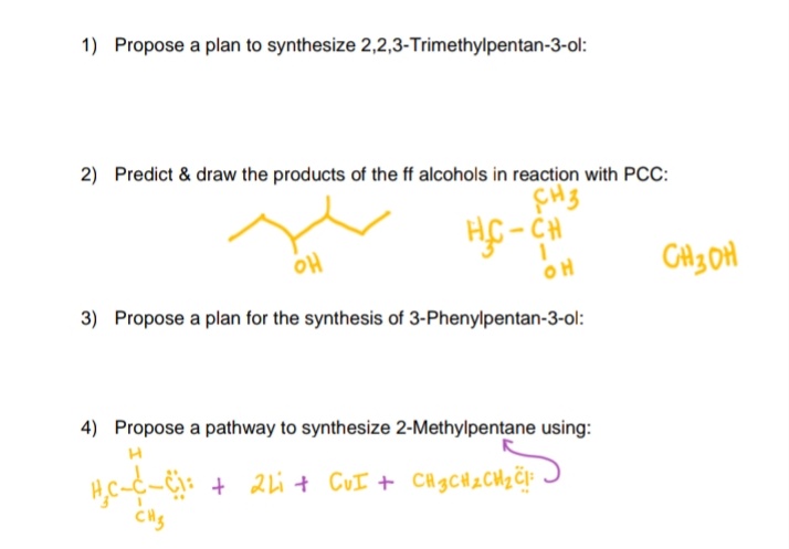 1) Propose a plan to synthesize 2,2,3-Trimethylpentan-3-ol:
2) Predict & draw the products of the ff alcohols in reaction with PCC:
HC- CH
애
OH
3) Propose a plan for the synthesis of 3-Phenylpentan-3-ol:
4) Propose a pathway to synthesize 2-Methylpentane using:
