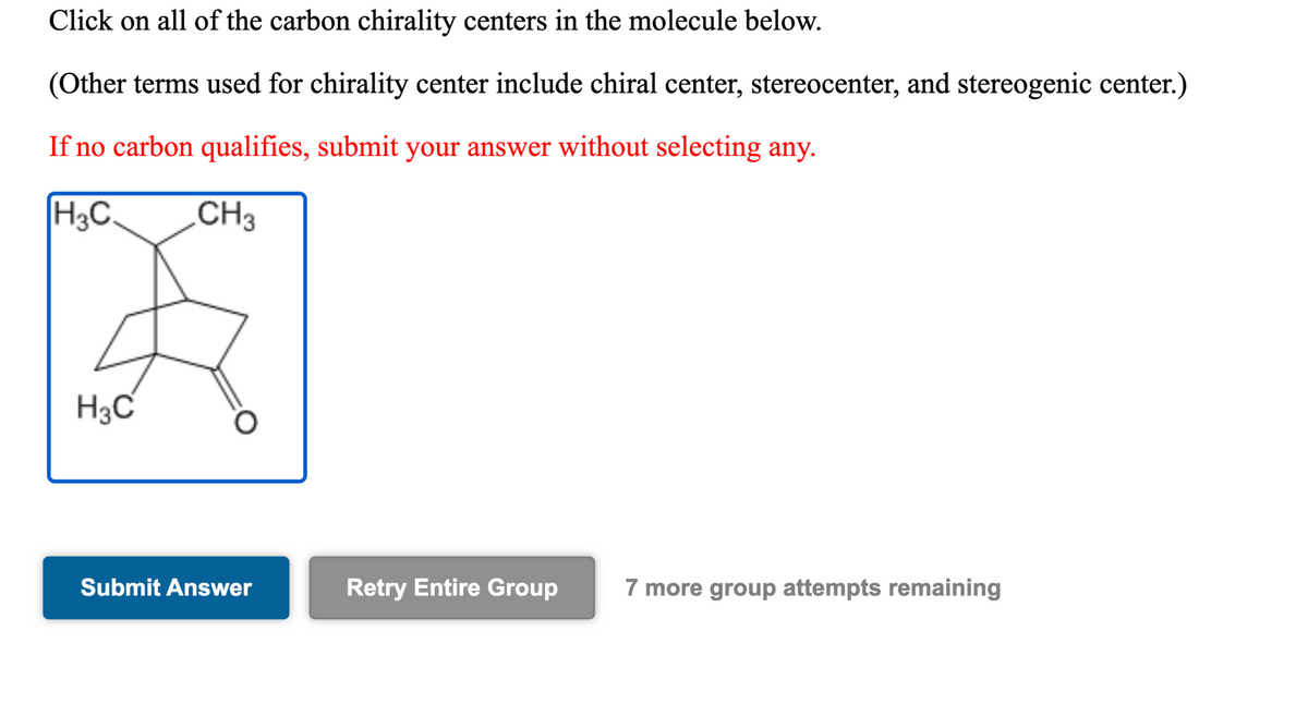 Click on all of the carbon chirality centers in the molecule below.
(Other terms used for chirality center include chiral center, stereocenter, and stereogenic center.)
If no carbon qualifies, submit your answer without selecting any.
H3C.
CH3
H3C
Submit Answer
Retry Entire Group
7 more group attempts remaining
