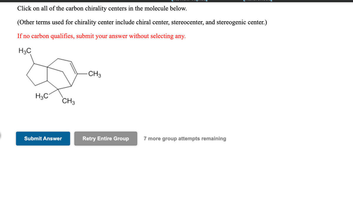 Click on all of the carbon chirality centers in the molecule below.
(Other terms used for chirality center include chiral center, stereocenter, and stereogenic center.)
If no carbon qualifies, submit your answer without selecting any.
H3C
-CH3
H3C
CH3
Submit Answer
Retry Entire Group
7 more group attempts remaining
