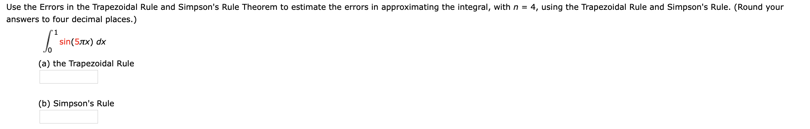 Use the Errors in the Trapezoidal Rule and Simpson's Rule Theorem to estimate the errors in approximating the integral, with n = 4, using the Trapezoidal Rule and Simpson's Rule. (Round your
answers to four decimal places.)
'1
sin(5Tx) dx
(a) the Trapezoidal Rule
(b) Simpson's Rule
