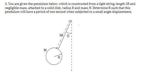 3. You are given the pendulum below, which is constructed from a light string, length 3R and
negligible mass, attached to a solid disk, radius R and mass M. Determine R such that this
pendulum will have a period of one second when subjected to a small angle displacement.
3R
