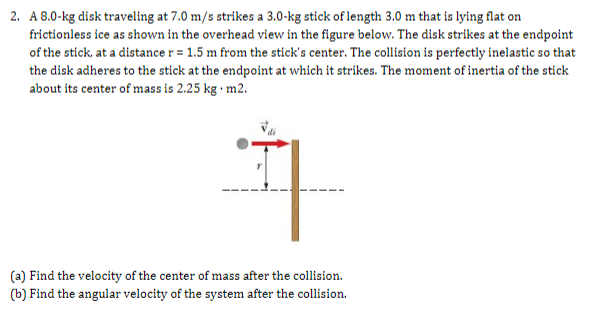 2. A 8.0-kg disk traveling at 7.0 m/s strikes a 3.0-kg stick of length 3.0 m that is lying flat on
frictionless ice as shown in the overhead view in the figure below. The disk strikes at the endpoint
of the stick, at a distance r = 1.5 m from the stick's center. The collision is perfectly inelastic so that
the disk adheres to the stick at the endpoint at which it strikes. The moment of inertia of the stick
about its center of mass is 2.25 kg · m2.
(a) Find the velocity of the center of mass after the collision.
(b) Find the angular velocity of the system after the collision.
