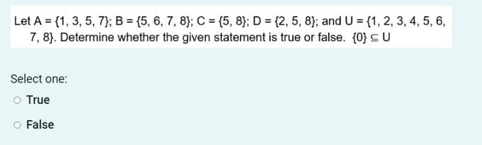 Let A = {1, 3, 5, 7}; B = {5, 6, 7, 8}; C = {5, 8}; D = {2, 5, 8}; and U = {1, 2, 3, 4, 5, 6,
7, 8). Determine whether the given statement is true or false. (0} CU
Select one:
o True
False
