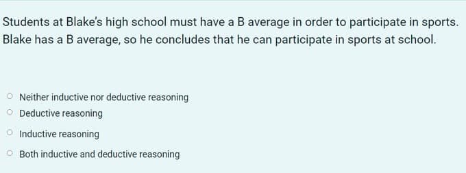 Students at Blake's high school must have a B average in order to participate in sports.
Blake has a B average, so he concludes that he can participate in sports at school.
Neither inductive nor deductive reasoning
O Deductive reasoning
O Inductive reasoning
O Both inductive and deductive reasoning
